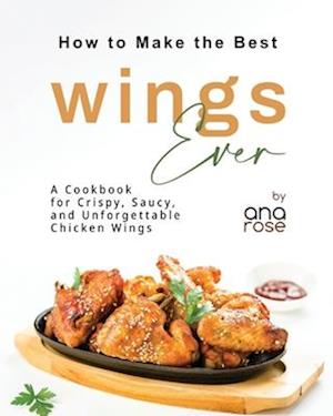 How to Make the Best Wings Ever: A Cookbook for Crispy, Saucy, and Unforgettable Chicken Wings