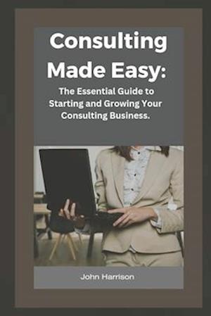 Consulting Made Easy:: The Essential Guide to Starting and Growing Your Consulting Business.