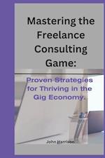 MASTERING THE FREELANCE CONSULTING GAME:: Proven Strategies for Thriving in the Gig Economy. 