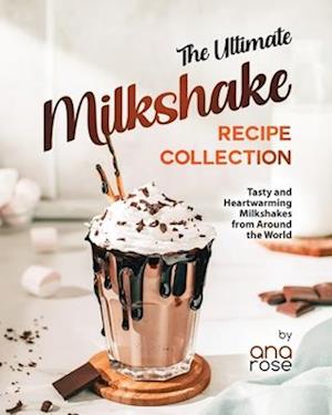 The Ultimate Milkshake Recipe Collection: Tasty and Heartwarming Milkshakes from Around the World