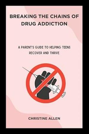 Breaking the Chains of Drug Addiction: A Parent's Guide to Helping Teens Recover and Thrive