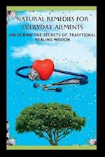 NATURAL REMEDIES FOR EVERYDAY AILMENTS: Unlocking The Secrets Of Traditional Healing Wisdom 