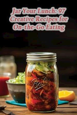 Jar Your Lunch: 97 Creative Recipes for On-the-Go Eating