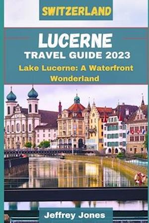 LUCERNE TRAVEL GUIDE 2023: Lake Lucerne: A Waterfront Wonderland