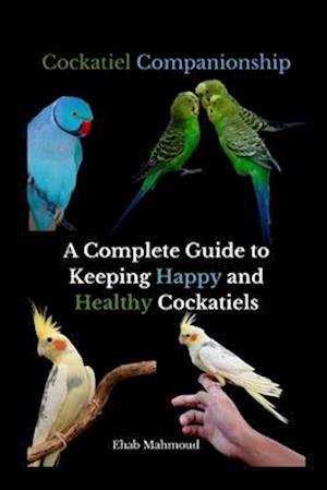Cockatiel Companionship: A Complete Guide to Keeping Happy and Healthy Cockatiels