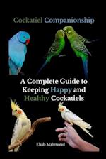Cockatiel Companionship: A Complete Guide to Keeping Happy and Healthy Cockatiels 