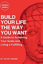 BUILD YOUR LIFE THE WAY YOU WANT: A Guide to Achieving Your Goals and Living a Fulfilling 