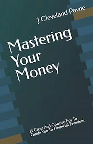 Mastering Your Money: 13 Clear And Concise Tips To Guide You To Financial Freedom