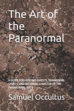 The Art of the Paranormal: A GUIDE FOR HUNTING GHOSTS, SUMMONING SPIRITS, AND BECOMING A MASTER OF THE PARANORMAL ARTS 