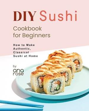 DIY Sushi Cookbook for Beginners: How to Make Authentic, Classical Sushi at Home