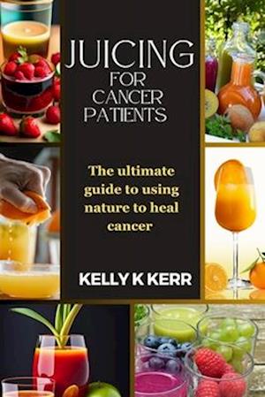 JUICING FOR CANCER PATIENTS : The ultimate guide to using nature to heal cancer