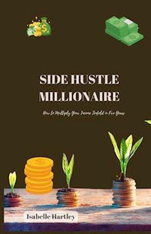 SIDE HUSTLE MILLIONAIRE: How to Multiply Your Income Tenfold in Five Years