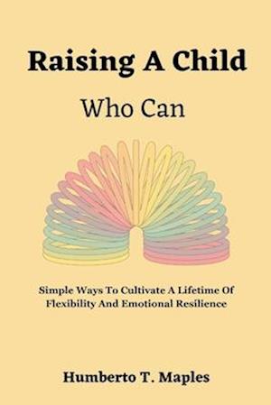 Raising A Child Who Can: Simple Ways To Cultivate A Lifetime Of Flexibility And Emotional Resilience