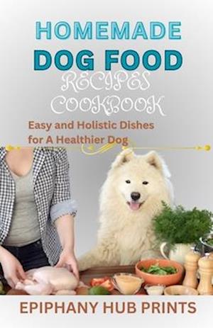 HOMEMADE DOG FOOD RECIPES COOKBOOK: Easy and Holistic Dishes for A Healthier Dog