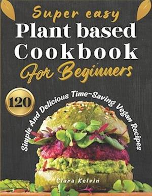 Super easy plant based cookbook for beginners: 120 simple and delicious Time-Saving vegan recipes