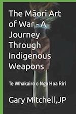 The Maori Art of War - A Journey through Indigenous Weapons: Te Whakairo o Nga Hoa Riri 
