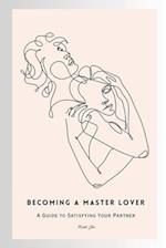 Becoming a Master Lover: A Guide to Satisfying Your Partner: Your Guide to Masterful Love 