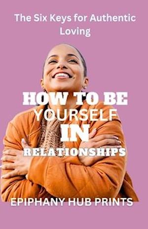 HOW TO BE YOURSELF IN RELATIONSHIPS: The Six Keys for Authentic Loving