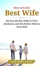 How to be the Best Wife : Become the Best Wife to Your Husband, and the Perfect Mom to Your Kids 