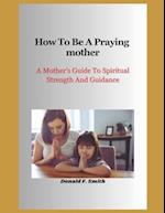 How to be a praying mother: A Mother's Guide To Spiritual Strength And Guidance 