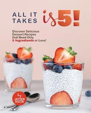 ALL IT TAKES IS 5!: Discover Delicious Dessert Recipes that Need Only 5 Ingredients or Less!