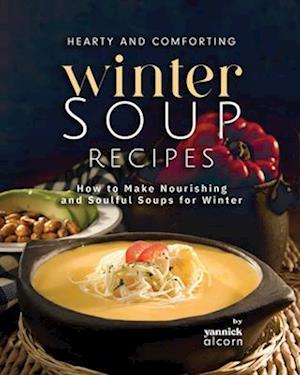 Hearty and Comforting Winter Soup Recipes: How to Make Nourishing and Soulful Soups for Winter