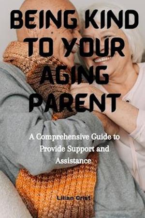 Being kind to Your Aging parent : A Comprehensive Guide to provide support and Assistance