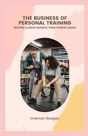 The Business of Personal Training: Helping Clients Achieve their Fitness Goals