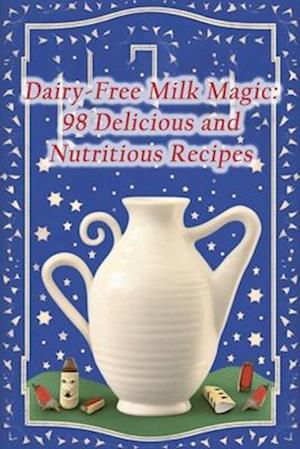 Dairy-Free Milk Magic: 98 Delicious and Nutritious Recipes