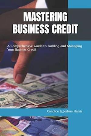 MASTERING BUSINESS CREDIT: A Comprehensive Guide to Building and Managing Your Business Credit