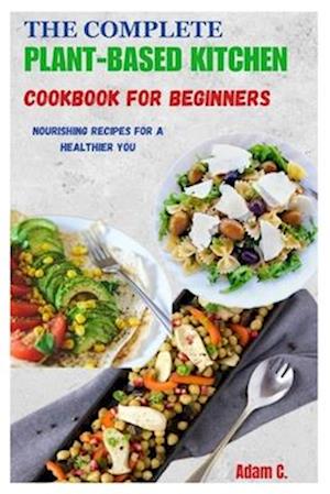 THE COMPLETE PLANT-BASED KITCHEN COOKBOOK FOR BEGINNERS: Nourishing Recipes for a Healthier You