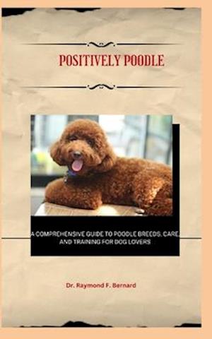 Positively Poodle : A Comprehensive Guide to Poodle Breeds, Care, and Training for Dog Lovers