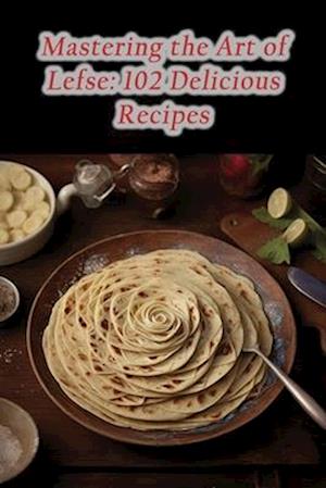 Mastering the Art of Lefse: 102 Delicious Recipes