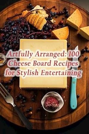Artfully Arranged: 100 Cheese Board Recipes for Stylish Entertaining