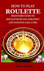 HOW TO PLAY ROULETTE: BIGINNERS GUIDE TO ROULETTES RULES, STRATEGY AND WINNING LIKE A PRO 