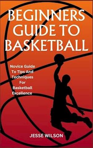BEGINNERS GUIDE TO BASKETBALL: Novice Guide To Tips And Techniques For Basketball Excellence