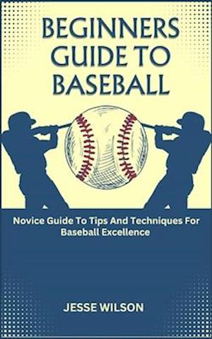 BEGINNERS GUIDE TO BASEBALL: Novice Guide To Tips And Techniques For Baseball Excellence