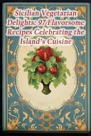 Sicilian Vegetarian Delights: 97 Flavorsome Recipes Celebrating the Island's Cuisine