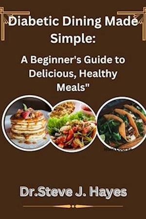 Diabetic Dining Made Simple:: A Beginner's Guide to Delicious, Healthy Meals