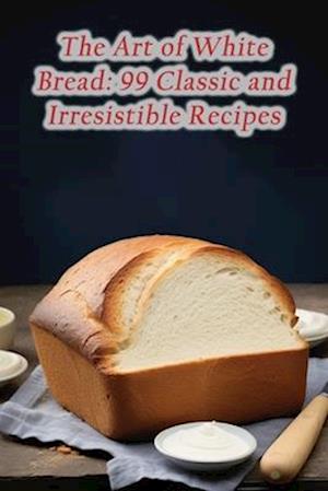 The Art of White Bread: 99 Classic and Irresistible Recipes