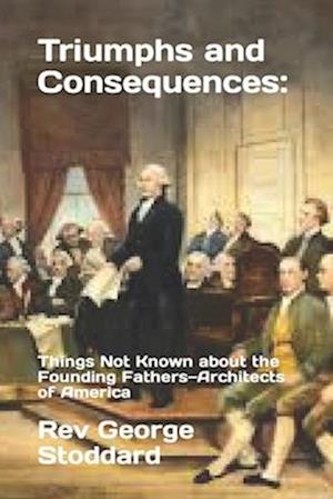 Triumphs and Consequences: : Things Not Known about the Founding Fathers-Architects of America