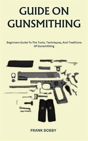 GUIDE ON GUNSMITHING: Beginners Guide To The Tools, Techniques, And Traditions Of Gunsmithing