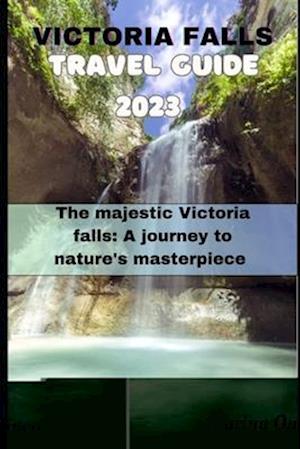 VICTORIA FALLS TRAVE GUIDE 2023: The Majestic Victoria Falls: A Journey to Nature's Masterpiece