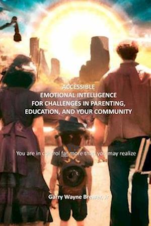 Accessible Emotional Intelligence for Challenges in Parenting, Education, & Your Community: You Are in Control Far More Than You May Realize