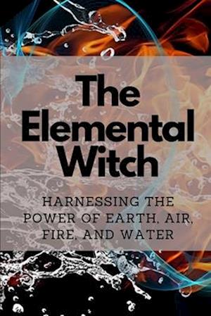 The Elemental Witch: Harnessing the Power of Earth, Air, Fire, and Water