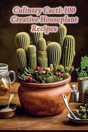 Culinary Cacti: 100 Creative Houseplant Recipes