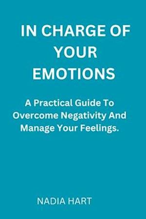 IN CHARGE OF YOUR EMOTIONS : A Practical Guide To Overcome Negativity And Manage Your Emotions