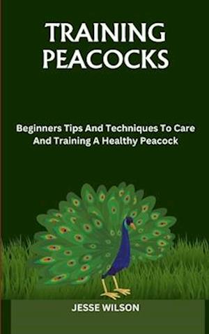 TRAINING PEACOCKS: Beginners Tips And Techniques To Care And Training A Healthy Peacock