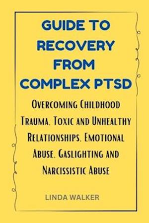 GUIDE TO RECOVERY FROM COMPLEX PTSD: Overcoming Childhood Trauma, Toxic and Unhealthy Relationships, Emotional Abuse, Gaslighting and Narcissistic Abu