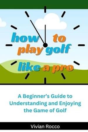 How to Play Golf Like a Pro: A Beginner's Guide to Understanding and Enjoying the Game of Golf